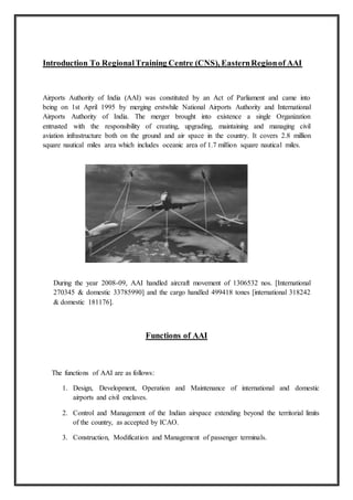 Introduction To RegionalTraining Centre (CNS), EasternRegionof AAI
Airports Authority of India (AAI) was constituted by an Act of Parliament and came into
being on 1st April 1995 by merging erstwhile National Airports Authority and International
Airports Authority of India. The merger brought into existence a single Organization
entrusted with the responsibility of creating, upgrading, maintaining and managing civil
aviation infrastructure both on the ground and air space in the country. It covers 2.8 million
square nautical miles area which includes oceanic area of 1.7 million square nautical miles.
During the year 2008-09, AAI handled aircraft movement of 1306532 nos. [International
270345 & domestic 33785990] and the cargo handled 499418 tones [international 318242
& domestic 181176].
Functions of AAI
The functions of AAI are as follows:
1. Design, Development, Operation and Maintenance of international and domestic
airports and civil enclaves.
2. Control and Management of the Indian airspace extending beyond the territorial limits
of the country, as accepted by ICAO.
3. Construction, Modification and Management of passenger terminals.
 