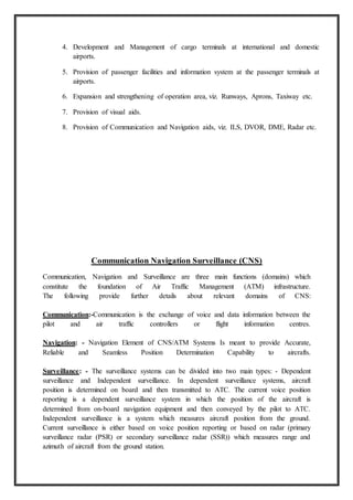 4. Development and Management of cargo terminals at international and domestic
airports.
5. Provision of passenger facilities and information system at the passenger terminals at
airports.
6. Expansion and strengthening of operation area, viz. Runways, Aprons, Taxiway etc.
7. Provision of visual aids.
8. Provision of Communication and Navigation aids, viz. ILS, DVOR, DME, Radar etc.
Communication Navigation Surveillance (CNS)
Communication, Navigation and Surveillance are three main functions (domains) which
constitute the foundation of Air Traffic Management (ATM) infrastructure.
The following provide further details about relevant domains of CNS:
Communication:-Communication is the exchange of voice and data information between the
pilot and air traffic controllers or flight information centres.
Navigation: - Navigation Element of CNS/ATM Systems Is meant to provide Accurate,
Reliable and Seamless Position Determination Capability to aircrafts.
Surveillance: - The surveillance systems can be divided into two main types: - Dependent
surveillance and Independent surveillance. In dependent surveillance systems, aircraft
position is determined on board and then transmitted to ATC. The current voice position
reporting is a dependent surveillance system in which the position of the aircraft is
determined from on-board navigation equipment and then conveyed by the pilot to ATC.
Independent surveillance is a system which measures aircraft position from the ground.
Current surveillance is either based on voice position reporting or based on radar (primary
surveillance radar (PSR) or secondary surveillance radar (SSR)) which measures range and
azimuth of aircraft from the ground station.
 