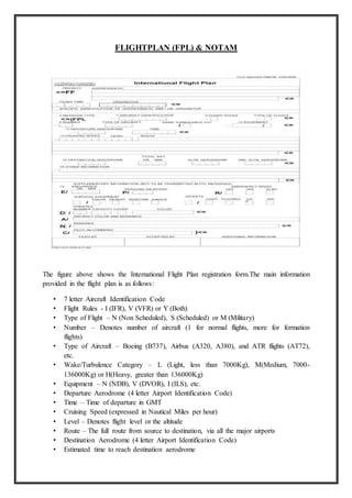 FLIGHTPLAN (FPL) & NOTAM
The figure above shows the International Flight Plan registration form.The main information
provided in the flight plan is as follows:
• 7 letter Aircraft Identification Code
• Flight Rules - I (IFR), V (VFR) or Y (Both)
• Type of Flight – N (Non Scheduled), S (Scheduled) or M (Military)
• Number – Denotes number of aircraft (1 for normal flights, more for formation
flights)
• Type of Aircraft – Boeing (B737), Airbus (A320, A380), and ATR flights (AT72),
etc.
• Wake/Turbulence Category – L (Light, less than 7000Kg), M(Medium, 7000-
136000Kg) or H(Heavy, greater than 136000Kg)
• Equipment – N (NDB), V (DVOR), I (ILS), etc.
• Departure Aerodrome (4 letter Airport Identification Code)
• Time – Time of departure in GMT
• Cruising Speed (expressed in Nautical Miles per hour)
• Level – Denotes flight level or the altitude
• Route – The full route from source to destination, via all the major airports
• Destination Aerodrome (4 letter Airport Identification Code)
• Estimated time to reach destination aerodrome
 