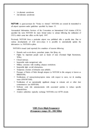 • 1st alternate aerodrome
• 2nd alternate aerodrome
NOTAM is quasi-acronym for “Notice to Airmen”. NOTAMs are created & transmitted to
all airport operators under guidelines specified by Annex 15.
Aeronautical Information Services of the Convention on International Civil Aviation (CICA)
specified the term NOTAM for more formal notice to airman following the ratification of
CICA, which came into effect on 4th April, 1947.
Previously NOTAM from a particular airport was published after a specific time. Due to
various developments of AAI now-a-days it is possible to automatically update the
information i.e. NOTAM to pilots.
NOTAM is issued (and reported) for a numbers of reasons following:
• Hazards such as air-shows, parachute jumps, kite flying etc.
• Flights by important people such as heads of state (Terminal Flight Restrictions,
TFRs).
• Closed runways.
• Inoperable radio navigational aids.
• Military exercises with resulting airspace restrictions.
• Inoperable light on tall obstructions.
• Temporary erection of obstacles near airfields.
• Passages of flocks of birds through airspace (a NOTAM in this category is known as
BIRDATM).
• Notifications of runway/taxiway/apron status with respect to snow, ice & standing
water (SNOWTAM).
• Notification of an operationally significant change in volcanic ash or other dust
contamination (an ASHTAM).
• Software code risk announcements with associated patches to reduce specific
vulnerabilities.
• Aviation authorities typically exchange NOTAMs over AFTN circuits
VHF (Very High Frequency)
(Frequency range: 30 - 300 MHz)
 