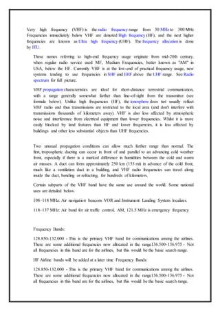 Very high frequency (VHF) is the radio frequency range from 30 MHz to 300 MHz
Frequencies immediately below VHF are denoted High frequency (HF), and the next higher
frequencies are known as Ultra high frequency (UHF). The frequency allocation is done
by ITU.
These names referring to high-end frequency usage originate from mid-20th century,
when regular radio service used MF, Medium Frequencies, better known as "AM" in
USA, below the HF. Currently VHF is at the low-end of practical frequency usage, new
systems tending to use frequencies in SHF and EHF above the UHF range. See Radio
spectrum for full picture.
VHF propagation characteristics are ideal for short-distance terrestrial communication,
with a range generally somewhat farther than line-of-sight from the transmitter (see
formula below). Unlike high frequencies (HF), the ionosphere does not usually reflect
VHF radio and thus transmissions are restricted to the local area (and don't interfere with
transmissions thousands of kilometers away). VHF is also less affected by atmospheric
noise and interference from electrical equipment than lower frequencies. Whilst it is more
easily blocked by land features than HF and lower frequencies, it is less affected by
buildings and other less substantial objects than UHF frequencies.
Two unusual propagation conditions can allow much farther range than normal. The
first, tropospheric ducting can occur in front of and parallel to an advancing cold weather
front, especially if there is a marked difference in humidities between the cold and warm
air masses. A duct can form approximately 250 km (155 mi) in advance of the cold front,
much like a ventilation duct in a building, and VHF radio frequencies can travel along
inside the duct, bending or refracting, for hundreds of kilometers.
Certain subparts of the VHF band have the same use around the world. Some national
uses are detailed below.
108–118 MHz: Air navigation beacons VOR and Instrument Landing System localizer.
118–137 MHz: Air band for air traffic control, AM, 121.5 MHz is emergency frequency
Frequency Bands:
128.850-132.000 - This is the primary VHF band for communications among the airlines.
There are some additional frequencies now allocated in the range136.500-136.975 - Not
all frequencies in this band are for the airlines, but this would be the basic search range.
HF Airline bands will be added at a later time Frequency Bands:
128.850-132.000 - This is the primary VHF band for communications among the airlines.
There are some additional frequencies now allocated in the range136.500-136.975 - Not
all frequencies in this band are for the airlines, but this would be the basic search range.
 