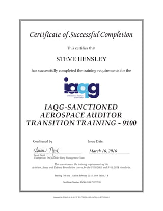 Certificate of Successful Completion
This certifies that
has successfully completed the training requirements for the
IAQG-SANCTIONED
AEROSPACE AUDITOR
TRANSITION TRAINING - 9100
	 Confirmed by 				 Issue Date:
	 Susie Neal
	 Chairperson, IAQG Other Party Management Team
This course meets the training requirements of the
Aviation, Space and Defense Foundation course for the 9100:2009 and 9101:2014 standards.
STEVE HENSLEY
March 16, 2016
Training Date and Location: February 22-25, 2016, Dallas, TX
Certificate Number: IAQG-9100-75-222930
Generated On 2016-03-16 16:56 UTC ID: 8756E988-1482-4147-DA14-5C5736286011
 