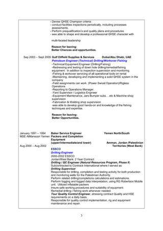 - Devise QHSE Champion criteria
- conduct facilities inspections periodically, including processes
assessments.
- Perform prequalification’s and quality plans and procedures
- was able to shape and develop a professional QHSE character with
multi-faceted leadership
Reason for leaving:
Better Chances and opportunities.
Sep 2003 – Sept 2009 Gulf Oilfield Supplies & Services Dubai/Abu Dhabi, UAE
Petroleum Engineer (Technical) Drilling/Workover Fishing
-Technical Equipment Engineer (Drilling/Fishing)
-Redressing and testing of down hole drilling/remedial/fishing
equipment. In addition to inspection supervision and monitoring.
-Fishing & workover servicing of all operational tools on rental
-Maintaining, developing and implementing a solid QHSE system in the
company
-Field assignments can work (Power Swivel Operation)/Rigless
Operations
-Reporting to Operations Manager.
-Yard Supervisor / Logistics Engineer
-Equipment Maintenance, Jars Bumper subs….etc & Machine shop
supervision
-Fabrication & Welding shop supervision
-was able to develop good hands-on and knowledge of the fishing
techniques and expertise.
Reason for leaving:
Better Opportunities.
January 1991 – 1994
MSE AlMansoori Yemen
Aug 2000 – Aug 2002
Baker Service Engineer
Packers and Completion
Equipment
(upper/intermediate/and lower)
ESSCO
Yemen North/South
Amman, Jordan /Palestinian
Territories (West Bank)
Drilling Engineer
2000-2002 ESSCO
Jordan/West Bank: 2 Year Contract
Drilling / QC Engineer (Natural Resources Program, Phase II)
Subcontracted to Contrack International where I served as:
Drilling Supervisor
Responsible for drilling, completion and testing activity for both production
and monitoring wells for the Palestinian Authority.
Perform related drilling/completions calculations and estimations.
Perform logging and logged data interpretation, using RG Robertson Mobile
unit. Utilized inflatable packers
Insure safe working procedures and suitability of equipment.
Remedial drilling / fishing work whenever needed.
Tour Quality Control Engineer, stressing contract Quality and HSE
requirements on a daily basis.
Responsible for quality control implementation, rig and equipment
maintenance and repair.
3
 