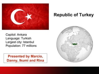 Republic of Turkey
Capitol: Ankara
Language: Turkish
Largest city: Istanbul
Population: 77 millions
Presented by Marcio,
Danny, Ikumi and Rina
 