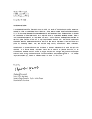 Chadwick Norwood 
6763 E. Upland Avenue 
Baton Rouge, LA 70812 
 
November 4, 2013 
Dear Sir or Madam: 
I am indeed grateful for the opportunity to offer this letter of recommendation for Bora Kup.  
During his time at the Crowne Plaza Executive Center Baton Rouge, Bora has shown immense 
focus on fostering positive customer experiences and explored many opportunities to expand 
his knowledge in hotel operations.  With my nine years of experience working in select service 
and full service properties, it is my belief that Bora’s natural abilities in being hospitable will be 
facilitate great success to him and to any company who employs him.  His inviting personality 
combined with his eagerness to master new skills will match the needs of any business with 
goals  in  obtaining  talent  that  will  create  long  lasting  relationships  with  customers.   
 
Bora’s  blend  of  professionalism  and  attention  to  detail  is  delivered  in  a  fresh  and  positive 
manner.    In  a  world  where  consumers  desire  to  be  treated  as  people  and  not  just  as 
transactions, Bora fits into the profile of people who will not only get the job done thoroughly 
but also make lasting connections with customers so they welcomed as guests. If I can answer 
any questions for you, please do not hesitate to call me at 225‐354‐5280. 
Sincerely, 
Chadwick Norwood 
Front Office Manager 
Crowne Plaza Executive Center Baton Rouge 
Hospitality Professional 
 
 
 