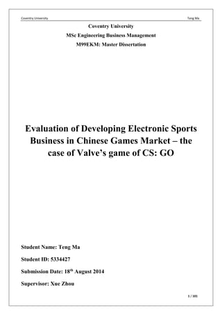Coventry University Teng Ma
1 / 101
Coventry University
MSc Engineering Business Management
M99EKM: Master Dissertation
Evaluation of Developing Electronic Sports
Business in Chinese Games Market – the
case of Valve’s game of CS: GO
Student Name: Teng Ma
Student ID: 5334427
Submission Date: 18th
August 2014
Supervisor: Xue Zhou
 