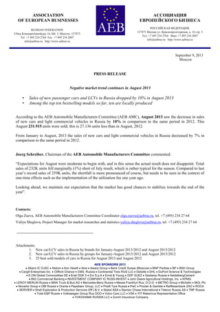 AEB SPONSORS 2013
 Allianz IC OJSC  Alstom  Aon Hewitt  Atos  Awara Group  Bank Credit Suisse (Moscow)  BNP Paribas  BP  BSH Group
 Cargill Enterprises Inc.  Clifford Chance  CMS, Russia  Continental Tires RUS LLC  Deloitte  DHL  DuPont Science & Technologies
 E.ON Global Commodities SE  Enel OGK 5  Eni S.p.A  Ernst & Young  GDF SUEZ  Gestamp Russia  HeidelbergCement
 ING Commercial Banking  INVESTMENT COMPANY IC RUSS-INVEST  John Deere Agricultural Holdings, Inc.  KPMG
 LEROY MERLIN Russia  MAN Truck & Bus AG  Mercedes-Benz Russia  Messe Frankfurt Rus, O.O.O  METRO Group  Michelin  MOL Plc
 Novartis Group  OBI Russia  Oranta  Pepeliaev Group, LLC  Pirelli Tyre Russia  PwC  Procter & Gamble  Raiffeisenbank ZAO  ROCA
 SERVIER  Shell Exploration & Production Services (RF) B.V.  Statoil ASA  Stanton Chase International  Telenor Russia AS  TMF Russia
 Total E&P Russie  Volkswagen Group Rus OOO  Volvo Cars LLC  VSK  YIT Rakennus Representative Office
 YOKOHAMA RUSSIA LLC  Zurich Insurance Company
September 9, 2013
Moscow
PRESS RELEASE
Negative market trend continues in August 2013
• Sales of new passenger cars and LCVs in Russia dropped by 10% in August 2013
• Among the top ten bestselling models so far, ten are locally produced
According to the AEB Automobile Manufacturers Committee (AEB AMC), August 2013 saw the decrease in sales
of new cars and light commercial vehicles in Russia by 10% in comparison to the same period in 2012. This
August 231.915 units were sold; this is 27.136 units less than in August, 2012.
From January to August, 2013 the sales of new cars and light commercial vehicles in Russia decreased by 7% in
comparison to the same period in 2012.
Joerg Schreiber, Chairman of the AEB Automobile Manufacturers Committee commented:
“Expectations for August were moderate to begin with, and in this sense the actual result does not disappoint. Total
sales of 232K units fell marginally (1%) short of July result, which is rather typical for the season. Compared to last
year’s record sales of 259K units, the shortfall is more pronounced of course, but needs to be seen in the context of
one-time effects such as the implementation of the utilization fee one year ago.
Looking ahead, we maintain our expectation that the market has good chances to stabilize towards the end of the
year”.
Contacts:
Olga Zueva, AEB Automobile Manufacturers Committee Coordinator olga.zueva@aebrus.ru, tel. +7 (495) 234 27 64
Yuliya Sheglova, Project Manager for market researches and statistics yuliya.sheglova@aebrus.ru, tel. +7 (495) 234 27 64
--------------------------------------------------------------
Attachments:
1. New car/LCV sales in Russia by brands for January-August 2013/2012 and August 2013/2012
2. New car/LCV sales in Russia by groups for January-August 2013/2012 and August 2013/2012
3. 25 best sold models of cars in Russia for August 2013 and August 2012
ASSOCIATION
OF EUROPEAN BUSINESSES
RUSSIAN FEDERATION
Ulitsa Krasnoproletarskaya 16, bld. 3, Moscow, 127473
Tel +7 495 234 2764 Fax +7 495 234 2807
info@aebrus.ru http://www.aebrus.ru
АССОЦИАЦИЯ
ЕВРОПЕЙСКОГО БИЗНЕСА
РОССИЙСКАЯ ФЕДЕРАЦИЯ,
127473 Москва ул. Краснопролетарская, д. 16 стр. 3
Тел. +7 495 234 2764 Факс +7 495 234 2807
info@aebrus.ru http://www.aebrus.ru
 
