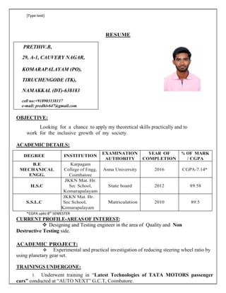 [Type text]
RESUME
PRETHIV.B,
29, A-1, CAUVERY NAGAR,
KOMARAPALAYAM (PO),
TIRUCHENGODE (TK),
NAMAKKAL (DT)-638183
cell no:+918903138117
e-mail: predhiv647@gmail.com
OBJECTIVE:
Looking for a chance to apply my theoretical skills practically and to
work for the inclusive growth of my society.
ACADEMIC DETAILS:
DEGREE INSTITUTION
EXAMINATION
AUTHORITY
YEAR OF
COMPLETION
% OF MARK
/ CGPA
B.E
MECHANICAL
ENGG.
Karpagam
College of Engg,
Coimbatore
Anna University 2016 CGPA-7.14*
H.S.C
JKKN Mat. Hr.
Sec School,
Komarapalayam
State board 2012 89.58
S.S.L.C
JKKN Mat. Hr.
Sec School,
Komarapalayam
Matriculation 2010 89.5
*CGPA upto 8th
SEMESTER
CURRENT PROFILE-AREAS OF INTEREST:
 Designing and Testing engineer in the area of Quality and Non
Destructive Testing side.
ACADEMIC PROJECT:
 Experimental and practical investigation of reducing steering wheel ratio by
using planetary gear set.
TRAININGS UNDERGONE:
1. Underwent training in “Latest Technologies of TATA MOTORS passenger
cars” conducted at “AUTO NEXT” G.C.T, Coimbatore.
 