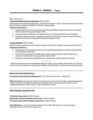 CRAIG L. HENCH • Page 2
IBM – Armonk, NY
Channel Enablement Program Executive (2002 to 2003)
Brainstormed and delivered top-performing, market-driven solutions, which included promotional material to
drive business and exceed organization’s $1 billion revenue target.
Selected Contributions:
♦ Applied expert profit and loss accounting as well as quantitative analysis experience to accelerate
business results, driving percentages to 36%.
♦ Increased pipeline progression and realized metrics by making calculated business decisions.
♦ Conducted regression analysis, segmenting markets and drilling them down to create and delivery
targeted communication messages that produced program results.
Program Manager (2001 to 2002)
Directed program operations as the manager charged with leading $1.2 billion in business partner services.
Selected Contributions:
♦ Developed and implemented business partner compensation programs in a two-tier model with fee
and remarketed components.
♦ Prioritized and executed Go to Market Plans based on opportunity and market trends with an
emphasis on selecting the most appropriate route to market.
♦ Introduced innovative and profitable business solutions for multiple distribution channels.
** *** **
Additional experience as Channel Marketing Manager (1997 to 2001) at IBM in White Plains, NY. Previous
roles include: Channel Business Development Manager, Market Analyst, and Operational Support Executive.
EDUCATION AND CREDENTIALS
Coursework toward Business Management • OLD DOMINION UNIVERSITY – Norfolk, VA
IBM Job Training: New Manager School, Corporate Finance, Team Focus Facilitator, Market Management
Process, Business Development Certification, Specialized Sales Training, Advanced Sales Training,
Software Development, Sales Training, Customer Engineer Training
PROFESSIONAL ASSOCIATIONS
PA Builders Association, 2003 to Present
Metropolitan Harrisburg Builders Association, 2003 to Present
Horseman's Benevolent Protective Association, 1990 to Present
Past Affiliations: Junior Achievement, Allied Arts Fund, IBM 100% Clubs, U.S. Navy (honorably
discharged, Aviation Electronics), Eagle Scout
 