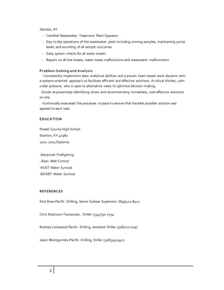 2
Stanton, KY
- Certified Wastewater Treatment Plant Operator
- Day to day operations of the wastewater plant including running samples, maintaining pump
levels and recording of all sample outcomes
- Daily system checks for all water towers
- Repairs on all line breaks, water tower malfunctions and wastewater malfunctions
Problem-Solving and Analysis
- Consistently implements keen analytical abilities and a proven team-based work dynamic with
a systems-oriented approach to facilitate efficient and effective solutions. A critical thinker, calm
under pressure, who is open to alternative views to optimize decision-making.
-Excels at proactively identifying errors and recommending immediate, cost-effective solutions
on site.
-Continually evaluated the processes in place to ensure that the best possible solution was
applied to each task.
EDUCATION
Powell CountyHigh School
Stanton, KY 40380
2001-2005 Diploma
-Advanced Firefighting
- Basic Well Control
-HUET Water Survival
-BOSIET Water Survival
REFERENCES
Nick Rose-Pacific Drilling, Senior Subsea Supervisor (859)421-8411
Chris Robinson-Transocean, Driller (334)790-7254
Rodney Lockwood-Pacific Drilling, Assistant Driller (318)717-0297
Jason Montgomery-Pacific Drilling, Driller (318)349-9411
 