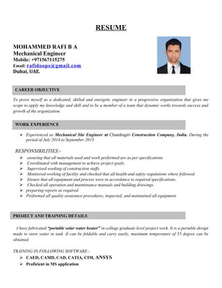 RESUME
MOHAMMED RAFI B A
Mechanical Engineer
Mobile: +971567115275
Email: rafidoops@gmail.com
Dubai, UAE.
To prove myself as a dedicated, skilled and energetic engineer in a progressive organization that gives me
scope to apply my knowledge and skill and to be a member of a team that dynamic works towards success and
growth of the organization.
 Experienced as Mechanical Site Engineer at Chandragiri Construction Company, India. During the
period of July 2014 to September 2015.
RESPONSIBILITIES:-
 ensuring that all materials used and work performed are as per specifications
 Coordinated with management to achieve project goals.
 Supervised working of construction staffs.
 Monitored working of facility and checked that all health and safety regulations where followed.
 Ensure that all equipment and process were in accordance to required specifications.
 Checked all operation and maintenance manuals and building drawings.
 preparing reports as required
 Performed all quality assurance procedures, inspected, and maintained all equipment.
+-+
I have fabricated “portable solar water heater” in college graduate level project work. It is a portable design
made to store water in tank .It can be foldable and carry easily, maximum temperature of 55 degree can be
obtained.
TRAINING IN FOLLOWING SOFTWARE:-
 CAED, CAMD, CAD, CATIA, CIM, ANSYS
 Proficient in MS application
CAREER OBJECTIVE
PROJECT AND TRAINING DETAILS
WORK EXPERIENCE
 