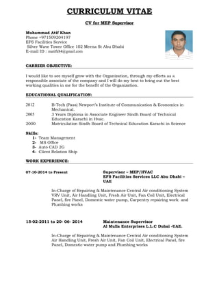 CURRICULUM VITAE
CV for MEP Supervisor
Muhammad Atif Khan
Phone +971509204197
EFS Facilities Service
Silver Wave Tower Office 102 Meena St Abu Dhabi
E-mail ID : matifk84@gmail.com
CARRIER OBJECTIVE:
I would like to see myself grow with the Organization, through my efforts as a
responsible associate of the company and I will do my best to bring out the best
working qualities in me for the benefit of the Organization.
EDUCATIONAL QUALIFICATION:
2012 B-Tech (Pass) Newport’s Institute of Communication & Economics in
Mechanical.
2005 3 Years Diploma in Associate Engineer Sindh Board of Technical
Education Karachi in Hvac.
2000 Matriculation Sindh Board of Technical Education Karachi in Science
Skills:
1- Team Management
2- MS Office
3- Auto CAD 2G
4- Client Relation Ship
WORK EXPERIENCE:
07-10-2014 to Present Supervisor – MEP/HVAC
EFS Facilities Services LLC Abu Dhabi –
UAE
In-Charge of Repairing & Maintenance Central Air conditioning System
VRV Unit, Air Handling Unit, Fresh Air Unit, Fan Coil Unit, Electrical
Panel, fire Panel, Domestic water pump, Carpentry repairing work and
Plumbing works
15-02-2011 to 20- 06- 2014 Maintenance Supervisor
Al Mulla Enterprises L.L.C Dubai -UAE.
In-Charge of Repairing & Maintenance Central Air conditioning System
Air Handling Unit, Fresh Air Unit, Fan Coil Unit, Electrical Panel, fire
Panel, Domestic water pump and Plumbing works
 