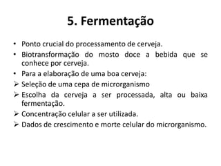 5. Fermentação
• Ponto crucial do processamento de cerveja.
• Biotransformação do mosto doce a bebida que se
  conhece por cerveja.
• Para a elaboração de uma boa cerveja:
 Seleção de uma cepa de microrganismo
 Escolha da cerveja a ser processada, alta ou baixa
  fermentação.
 Concentração celular a ser utilizada.
 Dados de crescimento e morte celular do microrganismo.
 