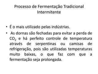 Processo de Fermentação Tradicional
               Intermitente


• É o mais utilizado pelas indústrias.
• As dornas são fechadas para evitar a perda de
  CO2 e há perfeito controle de temperatura
  através de serpentinas ou camisas de
  refrigeração, pois são utilizadas temperaturas
  muito baixas, o que faz com que a
  fermentação seja prolongada.
 