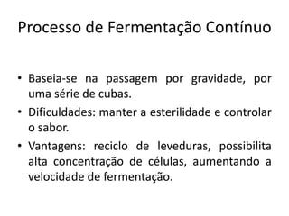 Processo de Fermentação Contínuo

• Baseia-se na passagem por gravidade, por
  uma série de cubas.
• Dificuldades: manter a esterilidade e controlar
  o sabor.
• Vantagens: reciclo de leveduras, possibilita
  alta concentração de células, aumentando a
  velocidade de fermentação.
 