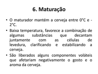 6. Maturação
• O maturador mantém a cerveja entre 0°C e -
  2°C.
• Baixa temperatura, favorece a combinação de
  algumas     substâncias    que     decantam
  juntamente      com     as     células    de
  levedura, clarificando e estabilizando a
  cerveja.
• São liberados alguns componentes voláteis
  que afetariam negativamente o gosto e o
  aroma da cerveja.
 
