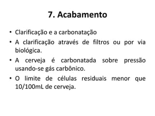 7. Acabamento
• Clarificação e a carbonatação
• A clarificação através de filtros ou por via
  biológica.
• A cerveja é carbonatada sobre pressão
  usando-se gás carbônico.
• O limite de células residuais menor que
  10/100mL de cerveja.
 