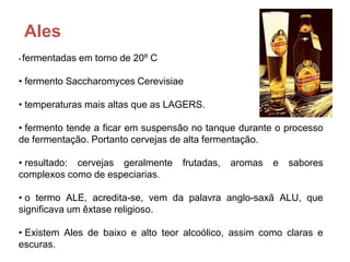 Ales
•   fermentadas em torno de 20º C

• fermento Saccharomyces Cerevisiae

• temperaturas mais altas que as LAGERS.

• fermento tende a ficar em suspensão no tanque durante o processo
de fermentação. Portanto cervejas de alta fermentação.

• resultado: cervejas geralmente    frutadas,   aromas   e   sabores
complexos como de especiarias.

• o termo ALE, acredita-se, vem da palavra anglo-saxã ALU, que
significava um êxtase religioso.

• Existem Ales de baixo e alto teor alcoólico, assim como claras e
escuras.
 