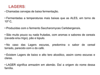LAGERS:
• Chamadas   cervejas de baixa fermentação.

• Fermentadas a temperaturas mais baixas que as ALES, em torno de
10º C,

• Produzidas com o fermento Saccharomyces Carlsbergensis.

• São muito pouco ou nada frutadas, com aromas e sabores de cereais
(cevada e/ou trigo), pão e lúpulo.

• No caso das Lagers escuras, predomina o sabor de cereal
torrado, parecido com o do café.

• Existem Lagers de baixo e alto tero alcoólico, assim como escuras e
claras.

• LAGER significa armazém em alemão. Daí a origem do nome dessa
família.
 