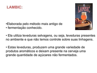 LAMBIC:



•Elaborada pelo método mais antigo de
• fermentação conhecido.

• Ela utiliza leveduras selvagens, ou seja, leveduras presentes
no ambiente e que não temos controle sobre suas linhagens.

• Estas leveduras, produzem uma grande variedade de
produtos aromáticos e deixam presente na cerveja uma
grande quantidade de açúcares não fermentados.
 