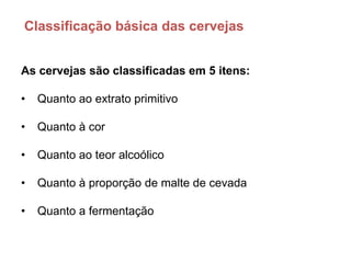 Classificação básica das cervejas


As cervejas são classificadas em 5 itens:

•   Quanto ao extrato primitivo

•   Quanto à cor

•   Quanto ao teor alcoólico

•   Quanto à proporção de malte de cevada

•   Quanto a fermentação
 
