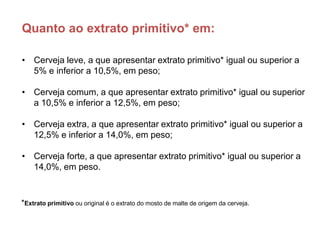 Quanto ao extrato primitivo* em:

• Cerveja leve, a que apresentar extrato primitivo* igual ou superior a
  5% e inferior a 10,5%, em peso;

• Cerveja comum, a que apresentar extrato primitivo* igual ou superior
  a 10,5% e inferior a 12,5%, em peso;

• Cerveja extra, a que apresentar extrato primitivo* igual ou superior a
  12,5% e inferior a 14,0%, em peso;

• Cerveja forte, a que apresentar extrato primitivo* igual ou superior a
  14,0%, em peso.



*Extrato primitivo ou original é o extrato do mosto de malte de origem da cerveja.
 