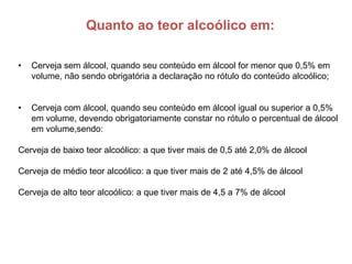 Quanto ao teor alcoólico em:

•   Cerveja sem álcool, quando seu conteúdo em álcool for menor que 0,5% em
    volume, não sendo obrigatória a declaração no rótulo do conteúdo alcoólico;


•   Cerveja com álcool, quando seu conteúdo em álcool igual ou superior a 0,5%
    em volume, devendo obrigatoriamente constar no rótulo o percentual de álcool
    em volume,sendo:

Cerveja de baixo teor alcoólico: a que tiver mais de 0,5 até 2,0% de álcool

Cerveja de médio teor alcoólico: a que tiver mais de 2 até 4,5% de álcool

Cerveja de alto teor alcoólico: a que tiver mais de 4,5 a 7% de álcool
 