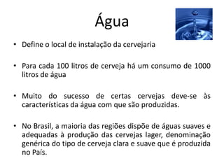Água
• Define o local de instalação da cervejaria

• Para cada 100 litros de cerveja há um consumo de 1000
  litros de água

• Muito do sucesso de certas cervejas deve-se às
  características da água com que são produzidas.

• No Brasil, a maioria das regiões dispõe de águas suaves e
  adequadas à produção das cervejas lager, denominação
  genérica do tipo de cerveja clara e suave que é produzida
  no País.
 