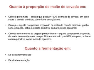 Quanto à proporção de malte de cevada em:

•   Cerveja puro malte – aquela que possuir 100% de malte de cevada, em peso,
    sobre o extrato primitivo, como fonte de açúcares;

•   Cerveja – aquela que possuir proporção de malte de cevada maior ou igual a
    50%, em peso, sobre o extrato primitivo, como fonte de açúcares;

•   Cerveja com o nome do vegetal predominante – aquela que possuir proporção
    de malte de cevada maior do que 20% e menor do que 50%, em peso, sobre o
    extrato primitivo, como fonte de açúcares.



                   Quanto a fermentação em:
•   De baixa fermentação

•   De alta fermentação
 