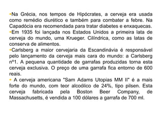 Na Grécia, nos tempos de Hipócrates, a cerveja era usada
como remédio diurético e também para combater a febre. Na
Capadócia era recomendada para tratar diabetes e enxaquecas.
Em 1935 foi lançada nos Estados Unidos a primeira lata de
cerveja do mundo, uma Krueger. Cilíndrica, como as latas de
conserva de alimentos.
Carlsberg a maior cervejaria da Escandinávia é responsável
pelo lançamento da cerveja mais cara do mundo: a Carlsberg
nº1. A pequena quantidade de garrafas produzidas torna esta
cerveja exclusiva. O preço de uma garrafa fica entorno de 600
reais.
 A cerveja americana "Sam Adams Utopias MM II" é a mais
forte do mundo, com teor alcoólico de 24%, tipo pilsen. Esta
cerveja fabricada pela Boston Beer Company, de
Massachusetts, é vendida a 100 dólares a garrafa de 700 ml.
 