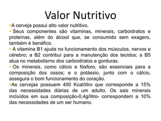 Valor Nutritivo
A cerveja possui alto valor nutritivo.
 Seus componentes são vitaminas, minerais, carboidratos e
proteínas, além do álcool que, se consumido sem exagero,
também é benéfico.
 A vitamina B1 ajuda no funcionamento dos músculos, nervos e
cérebro; a B2 contribui para a manutenção dos tecidos; a B5
atua no metabolismo dos carboidratos e gorduras.
 Os minerais, como cálcio e fósforo, são essenciais para a
composição dos ossos; e o potássio, junto com o cálcio,
assegura o bom funcionamento do coração.
As cervejas possuem 400 Kcal/litro que corresponde a 15%
das necessidades diárias de um adulto. Os sais minerais
incluídos em sua composição-0,4g/litro- correspondem a 10%
das necessidades de um ser humano.
 