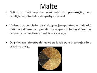 Malte
• Define a matéria-prima resultante da germinação, sob
  condições controladas, de qualquer cereal

• Variando as condições de maltagem (temperatura e umidade)
  obtêm-se diferentes tipos de malte que conferem diferentes
  cores e características aromáticas à cerveja

• Os principais gêneros de malte utilizado para a cerveja são a
  cevada e o trigo
 