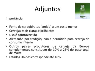 Adjuntos
Importância

• Fonte de carboidratos (amido) a um custo menor
• Cervejas mais claras e brilhantes
• Uso é controvertido
• Alemanha por tradição, não é permitido para cerveja de
  consumo interno
• Outros países produtores de cerveja da Europa
  complementos constituem de 10% a 25% do peso total
  de malte
• Estados Unidos corresponde até 40%
 