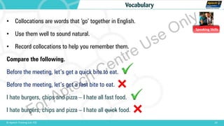 Speaking Skills
10© Aptech Training Ltd. FZE
Vocabulary
• Collocations are words that ‘go’ together in English.
• Use them well to sound natural.
• Record collocations to help you remember them.
Compare the following.
Before the meeting, let’s get a quick bite to eat.
Before the meeting, let’s get a fast bite to eat.
I hate burgers, chips and pizza – I hate all fast food.
I hate burgers, chips and pizza – I hate all quick food.
For Aptech Centre Use Only
 