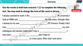 Writing Skills
11© Aptech Training Ltd. FZE
Exercise
Use the words in bold from exercise 1.2.2 to complete the following
text. You may need to change the form of the word or phrase.
I always wanted to work in the _______________________. At university I
took an MBA and _______________________ for two years. Straight after,
I started at my new _______________________, ITC Finance. Finally I felt I
was _______________________. I _______________________ my new
colleagues and always made sure I was a _______________________. I
was soon _______________________ and I hope to
_______________________ in a few years. After that I will retire!
For Aptech Centre Use Only
 