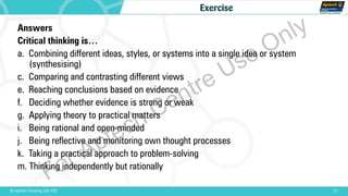 17© Aptech Training Ltd. FZE
Exercise
Answers
Critical thinking is…
a. Combining different ideas, styles, or systems into a single idea or system
(synthesising)
c. Comparing and contrasting different views
e. Reaching conclusions based on evidence
f. Deciding whether evidence is strong or weak
g. Applying theory to practical matters
i. Being rational and open-minded
j. Being reflective and monitoring own thought processes
k. Taking a practical approach to problem-solving
m. Thinking independently but rationally
For Aptech Centre Use Only
 