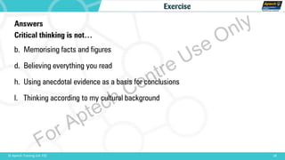 18© Aptech Training Ltd. FZE
Exercise
Answers
Critical thinking is not…
b. Memorising facts and figures
d. Believing everything you read
h. Using anecdotal evidence as a basis for conclusions
l. Thinking according to my cultural background
For Aptech Centre Use Only
 