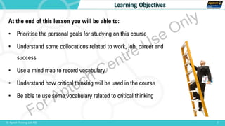 At the end of this lesson you will be able to:
• Prioritise the personal goals for studying on this course
• Understand some collocations related to work, job, career and
success
• Use a mind map to record vocabulary
• Understand how critical thinking will be used in the course
• Be able to use some vocabulary related to critical thinking
2© Aptech Training Ltd. FZE
Learning Objectives
For Aptech Centre Use Only
 
