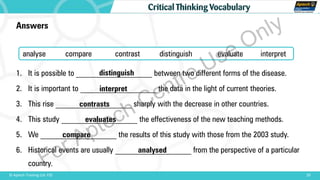 20© Aptech Training Ltd. FZE
Critical Thinking Vocabulary
Answers
1. It is possible to ___________________ between two different forms of the disease.
2. It is important to ___________________ the data in the light of current theories.
3. This rise ___________________ sharply with the decrease in other countries.
4. This study ___________________ the effectiveness of the new teaching methods.
5. We ___________________ the results of this study with those from the 2003 study.
6. Historical events are usually ___________________ from the perspective of a particular
country.
analyse compare contrast distinguish evaluate interpret
distinguish
interpret
contrasts
evaluates
compare
analysed
For Aptech Centre Use Only
 