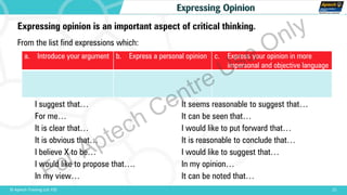 21© Aptech Training Ltd. FZE
Expressing Opinion
Expressing opinion is an important aspect of critical thinking.
From the list find expressions which:
I suggest that…
For me…
It is clear that…
It is obvious that…
I believe X to be…
I would like to propose that….
In my view…
a. Introduce your argument b. Express a personal opinion c. Express your opinion in more
impersonal and objective language
It seems reasonable to suggest that…
It can be seen that…
I would like to put forward that…
It is reasonable to conclude that…
I would like to suggest that…
In my opinion…
It can be noted that…For Aptech Centre Use Only
 
