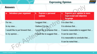 22© Aptech Training Ltd. FZE
Expressing Opinion
Answers
a. Introduce your argument b. Express a personal
opinion
c. Express your opinion in more
impersonal and objective
language
For me…
In my view…
I would like to put forward that…
In my opinion…
I suggest that…
I believe X to be…
I would like to propose that….
I would like to suggest that…
It is clear that…
It is obvious that…
It seems reasonable to suggest that…
It can be seen that…
It is reasonable to conclude that…
It can be noted that…
For Aptech Centre Use Only
 