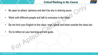 23© Aptech Training Ltd. FZE
Critical Thinking in the Course
• Be open to others’ opinions and don’t be shy in sharing yours.
• Work with different people and talk to everyone in the class.
• Do not limit your English to the class: read, speak and listen outside the class too.
• Try to reflect on your learning and set goals.
For Aptech Centre Use Only
 