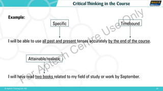 24© Aptech Training Ltd. FZE
Critical Thinking in the Course
Example:
I will be able to use all past and present tenses accurately by the end of the course.
I will have read two books related to my field of study or work by September.
Specific Timebound
Attainable/realistic
For Aptech Centre Use Only
 