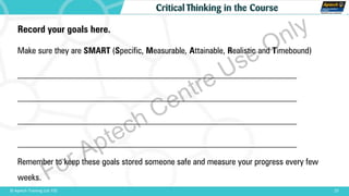 25© Aptech Training Ltd. FZE
Critical Thinking in the Course
Record your goals here.
Make sure they are SMART (Specific, Measurable, Attainable, Realistic and Timebound)
________________________________________________________________
________________________________________________________________
________________________________________________________________
________________________________________________________________
Remember to keep these goals stored someone safe and measure your progress every few
weeks. For Aptech Centre Use Only
 
