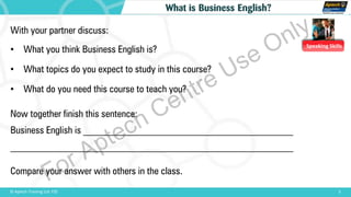 Speaking Skills
3© Aptech Training Ltd. FZE
What is Business English?
With your partner discuss:
• What you think Business English is?
• What topics do you expect to study in this course?
• What do you need this course to teach you?
Now together finish this sentence:
Business English is ___________________________________________
__________________________________________________________
Compare your answer with others in the class.
For Aptech Centre Use Only
 