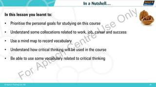 30© Aptech Training Ltd. FZE
In a Nutshell…
In this lesson you learnt to:
• Prioritise the personal goals for studying on this course
• Understand some collocations related to work, job, career and success
• Use a mind map to record vocabulary
• Understand how critical thinking will be used in the course
• Be able to use some vocabulary related to critical thinking
For Aptech Centre Use Only
 
