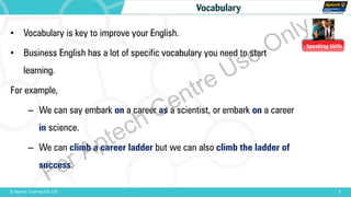 Speaking Skills
9© Aptech Training Ltd. FZE
Vocabulary
• Vocabulary is key to improve your English.
• Business English has a lot of specific vocabulary you need to start
learning.
For example,
– We can say embark on a career as a scientist, or embark on a career
in science.
– We can climb a career ladder but we can also climb the ladder of
success.
For Aptech Centre Use Only
 