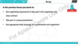 Recap
1© Aptech Training Ltd. FZE
Recap
In the previous lesson you learnt to:
• Use negotiating expressions to take part in the negotiation of a
class contract
• Take part in a group presentation
• Use appropriate body language for a presentation and negotiation
For Aptech Centre Use Only
 