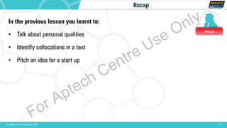 Recap
1© Aptech Training Ltd. FZE
Recap
In the previous lesson you learnt to:
• Talk about personal qualities
• Identify collocations in a text
• Pitch an idea for a start up
For Aptech Centre Use Only
 