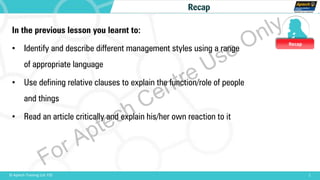 Recap
1© Aptech Training Ltd. FZE
Recap
In the previous lesson you learnt to:
• Identify and describe different management styles using a range
of appropriate language
• Use defining relative clauses to explain the function/role of people
and things
• Read an article critically and explain his/her own reaction to it
For Aptech Centre Use Only
 